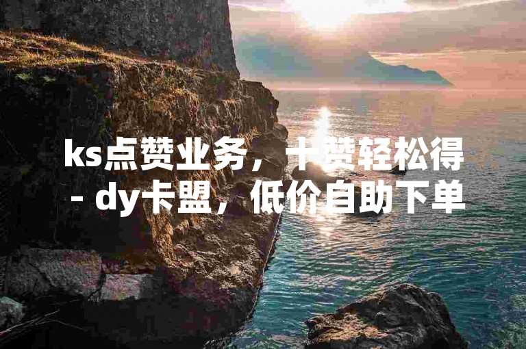ks点赞业务，十赞轻松得 - dy卡盟，低价自助下单享优惠