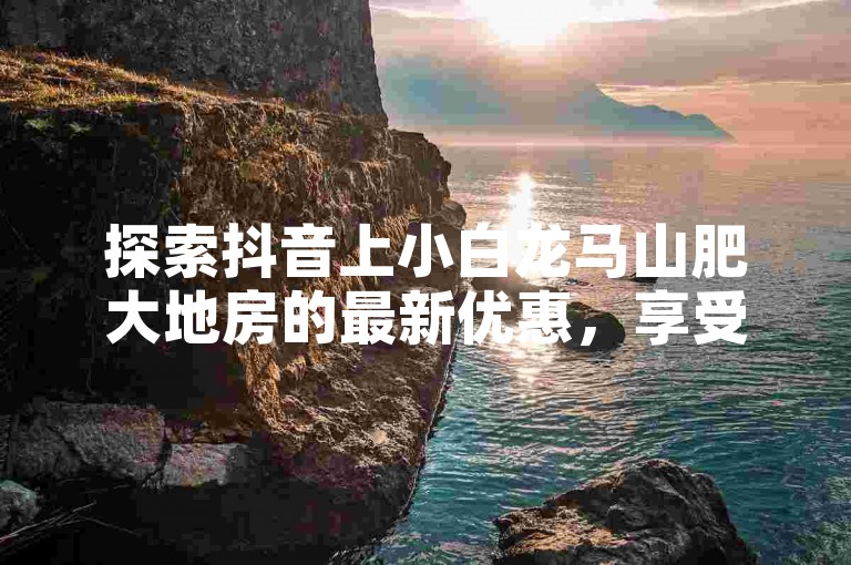 探索抖音上小白龙马山肥大地房的最新优惠，享受0.01元起的热度提升服务，揭秘热门房产促销！