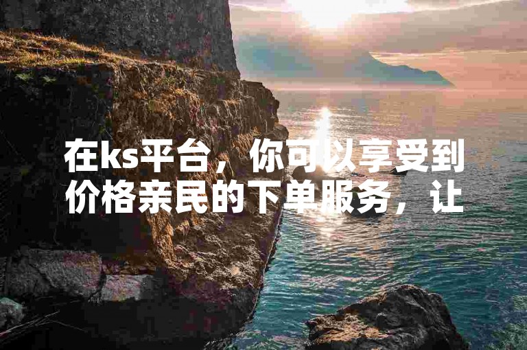 在ks平台，你可以享受到价格亲民的下单服务，让每一笔业务都极具性价比。
