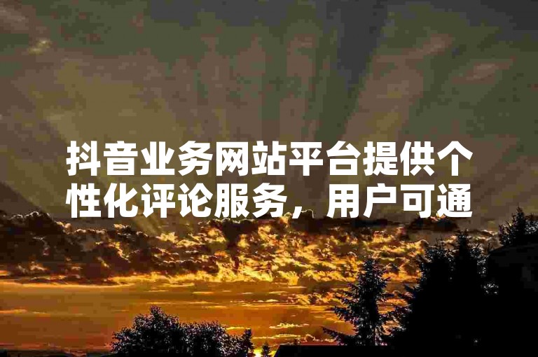 抖音业务网站平台提供个性化评论服务，用户可通过自助云商城轻松定制专属评论内容。