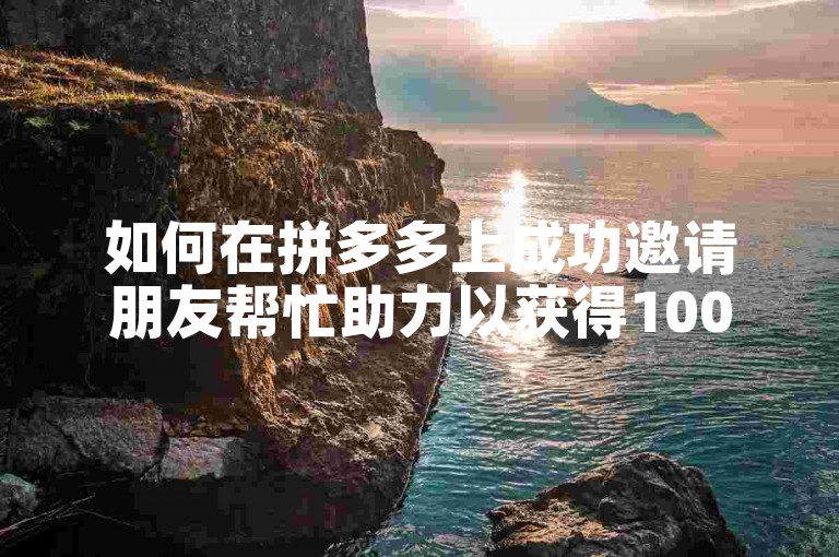 如何在拼多多上成功邀请朋友帮忙助力以获得100元现金奖励？拼多多互助