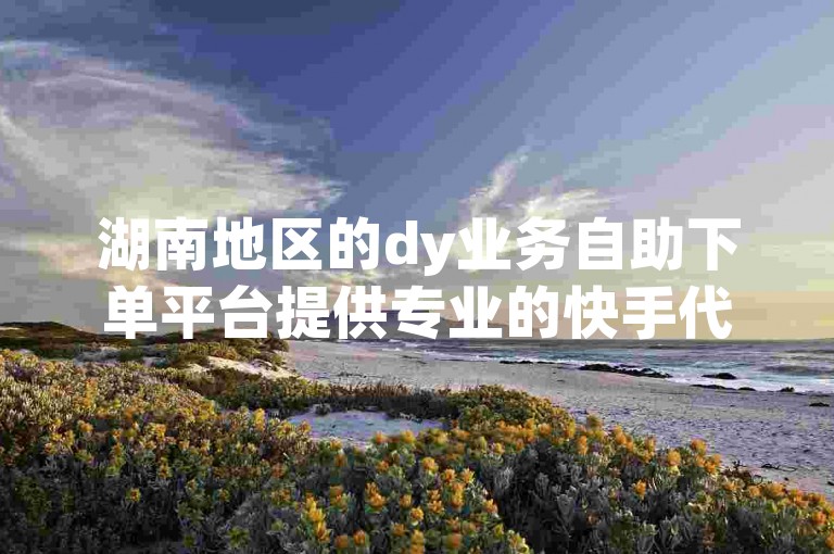 湖南地区的dy业务自助下单平台提供专业的快手代涨服务。