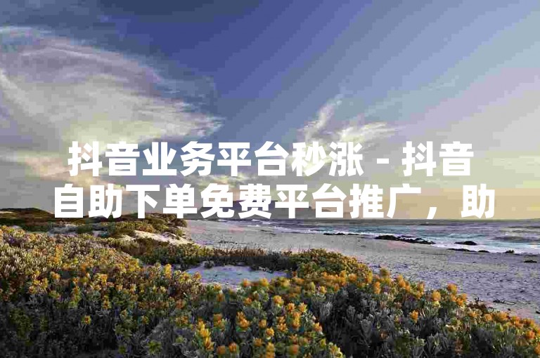 抖音业务平台秒涨 - 抖音自助下单免费平台推广，助你快速提升影响力。