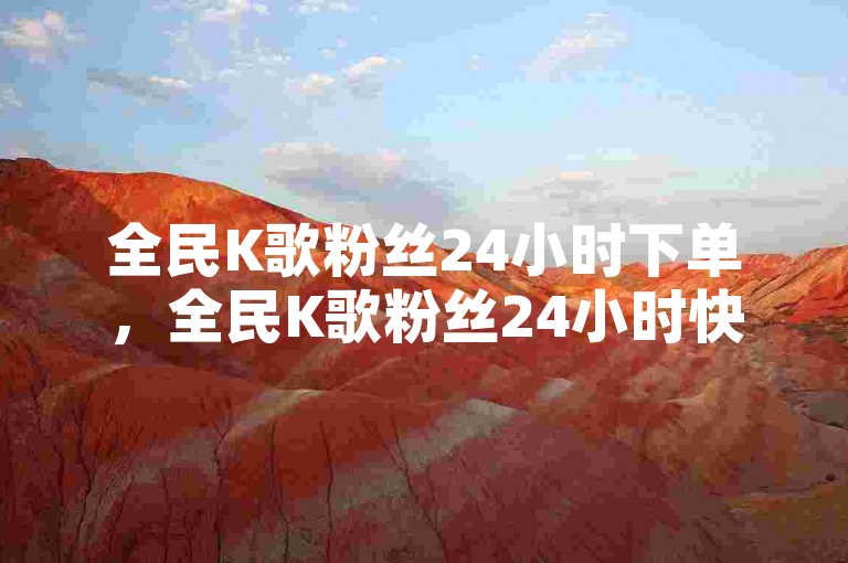 全民K歌粉丝24小时下单，全民K歌粉丝24小时快速下单新体验？