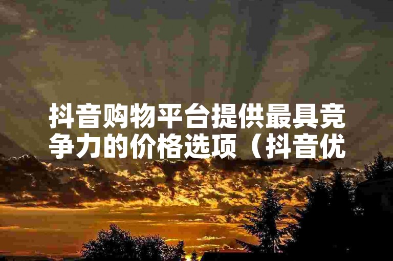抖音购物平台提供最具竞争力的价格选项（抖音优惠价）。