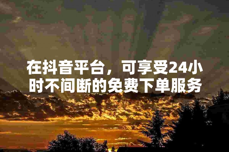 在抖音平台，可享受24小时不间断的免费下单服务。