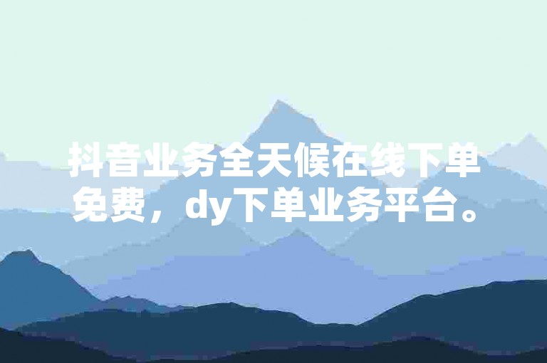 抖音业务全天候在线下单免费，dy下单业务平台。
