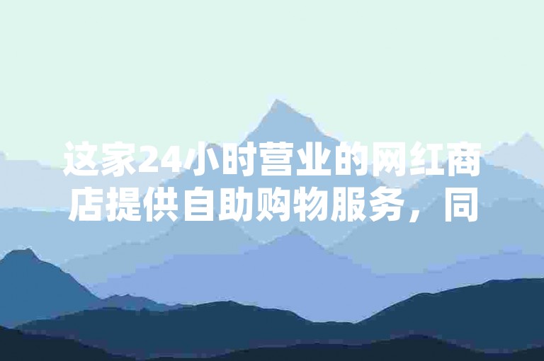 这家24小时营业的网红商店提供自助购物服务，同时还有dy业务点赞网页，可以以低价购买Ks一毛1000赞和qq空间访客量平台。