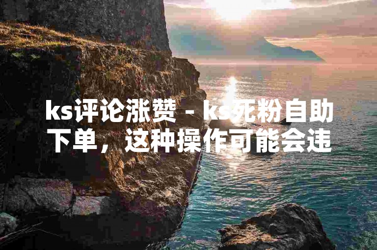ks评论涨赞 - ks死粉自助下单，这种操作可能会违反平台规定，导致账号被封禁或受到其他惩罚。