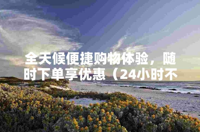 全天候便捷购物体验，随时下单享优惠（24小时不间断服务，满足你的购物需求）