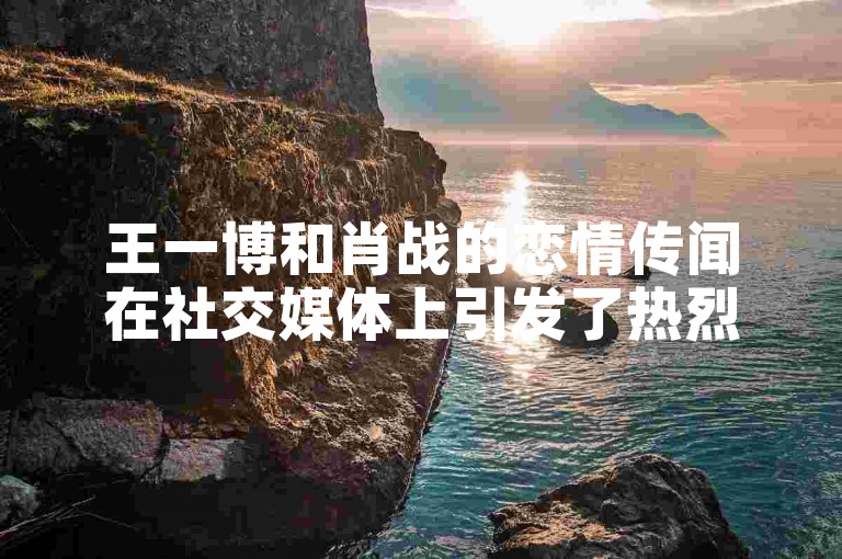 王一博和肖战的恋情传闻在社交媒体上引发了热烈讨论，而大表哥新媒体业务网则专注于提供最新的娱乐资讯。