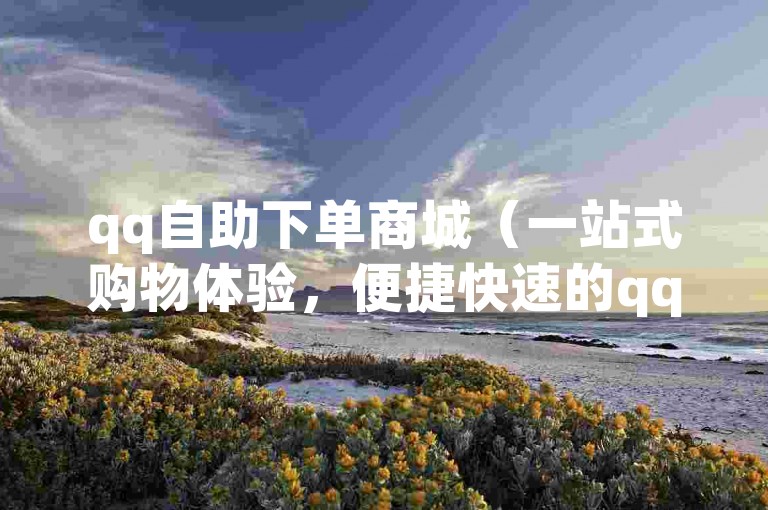 qq自助下单商城（一站式购物体验，便捷快速的qq自助平台）