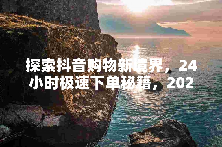 探索抖音购物新境界，24小时极速下单秘籍，2024年必备技能！