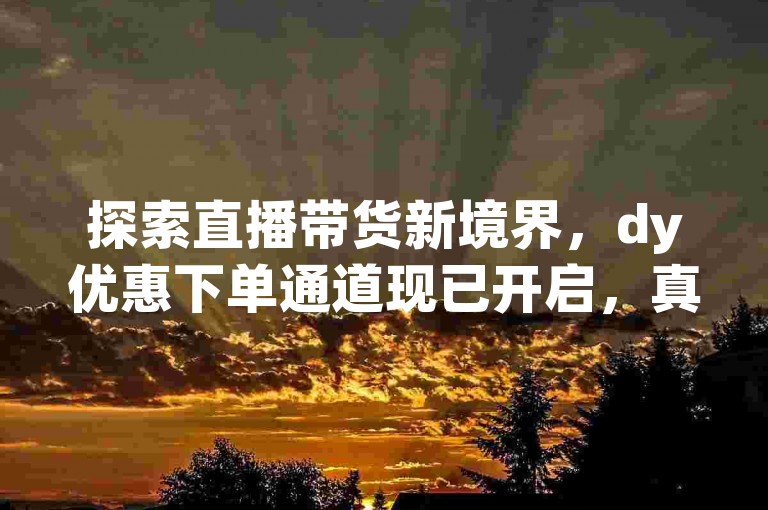 探索直播带货新境界，dy优惠下单通道现已开启，真实观众互动，助力直播间热度飙升。