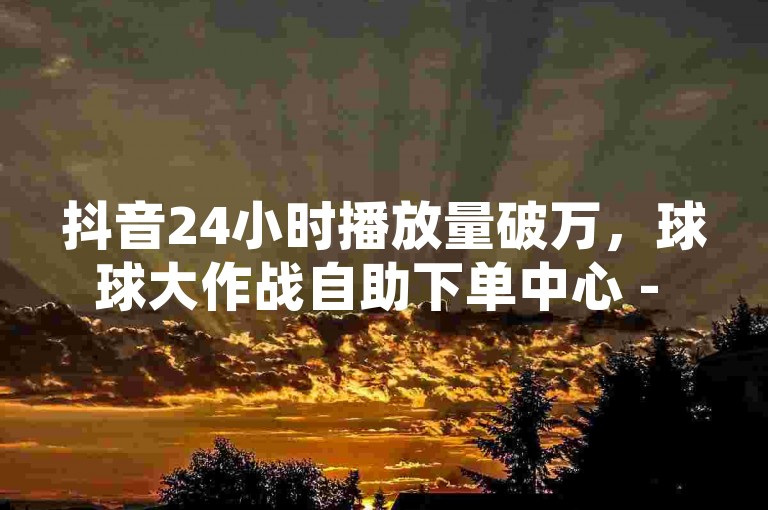 抖音24小时播放量破万，球球大作战自助下单中心 - 网红助手全天候下单平台 - ks打call刷亲密值软件下载激情再燃！