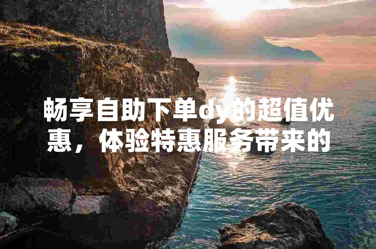 畅享自助下单dy的超值优惠，体验特惠服务带来的便捷与惊喜。