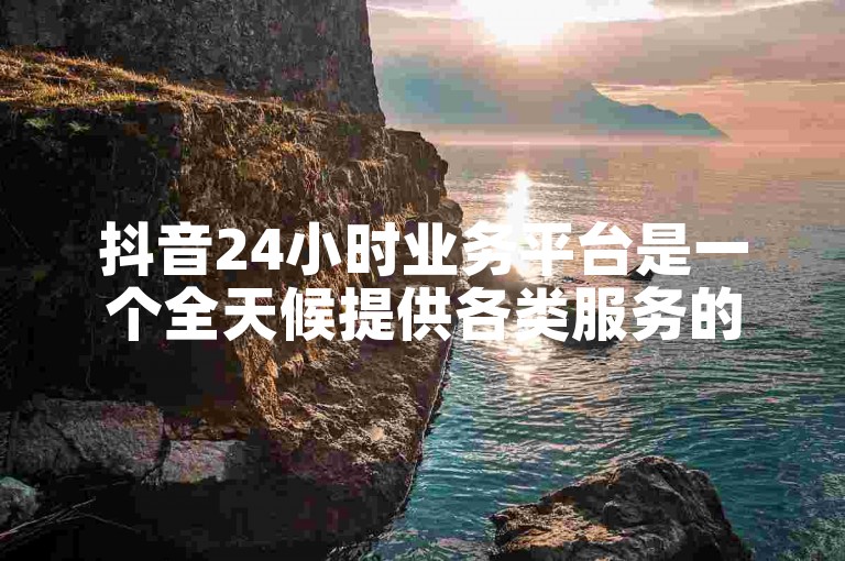 抖音24小时业务平台是一个全天候提供各类服务的平台。
