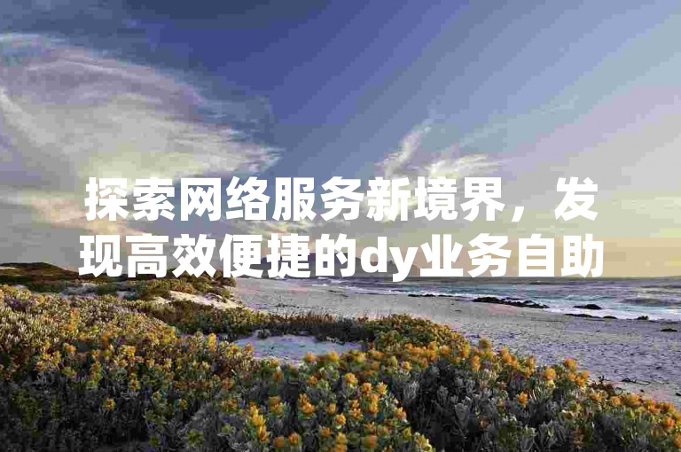 探索网络服务新境界，发现高效便捷的dy业务自助平台，价格实惠，服务全面。