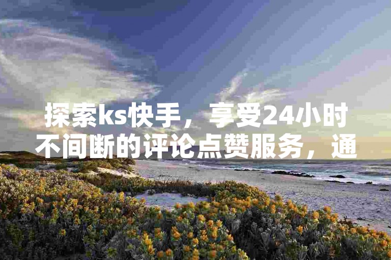 探索ks快手，享受24小时不间断的评论点赞服务，通过专业平台下单，提升你的快手热度，同时提供免费软件下载和超实惠的点赞服务。