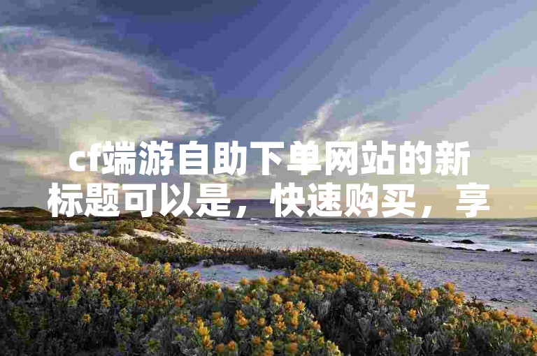 cf端游自助下单网站的新标题可以是，快速购买，享受cf端游乐趣！2025必备。