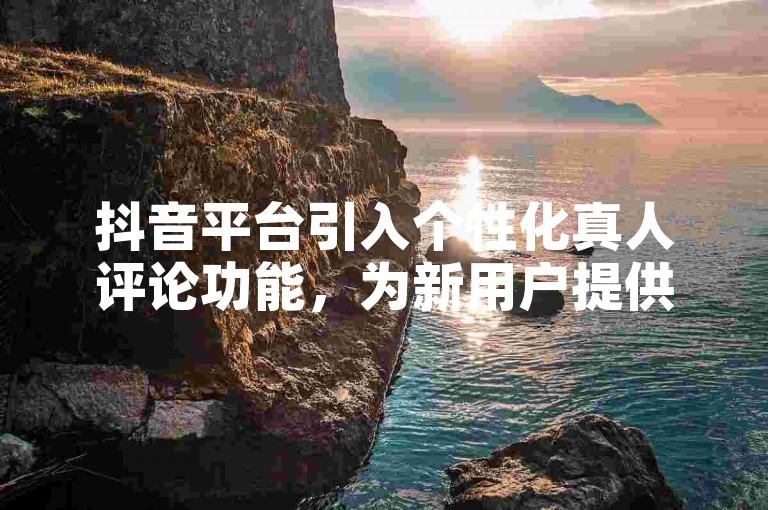 抖音平台引入个性化真人评论功能，为新用户提供专属互动体验！