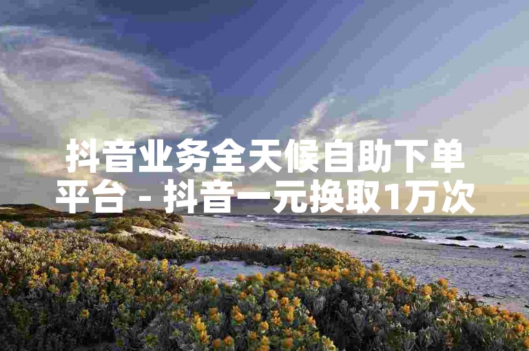 抖音业务全天候自助下单平台 - 抖音一元换取1万次观看。