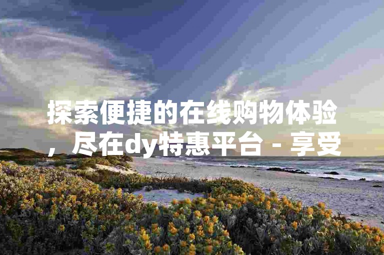 探索便捷的在线购物体验，尽在dy特惠平台 - 享受全天候免费下单服务的最新网站版本。