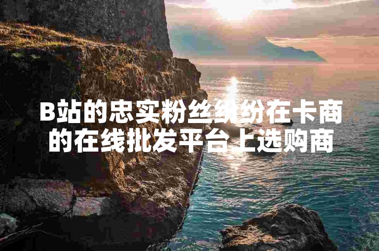 B站的忠实粉丝纷纷在卡商的在线批发平台上选购商品。