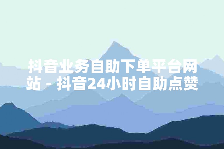 抖音业务自助下单平台网站 - 抖音24小时自助点赞下单低价