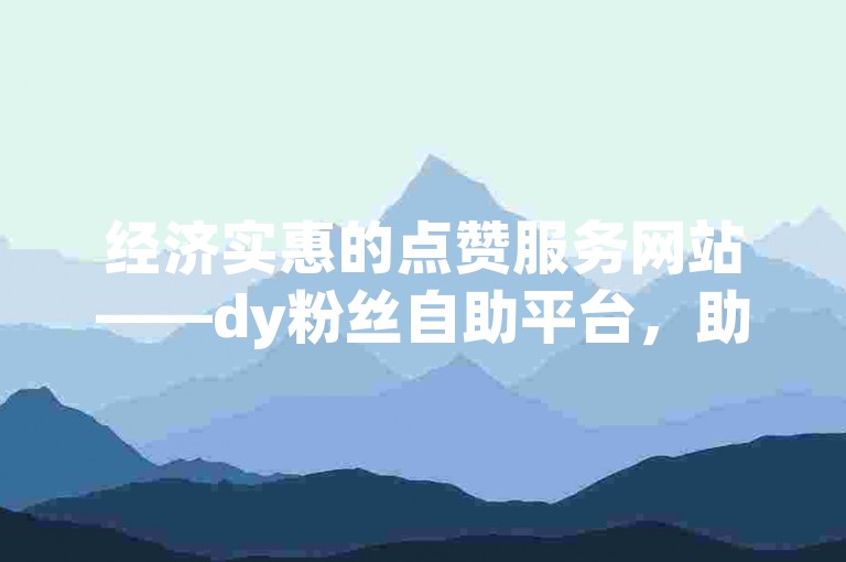 经济实惠的点赞服务网站——dy粉丝自助平台，助你轻松提升影响力。