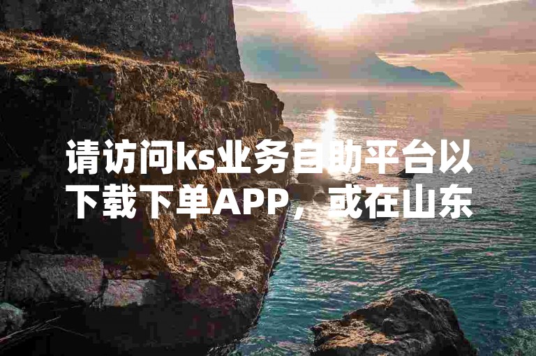请访问ks业务自助平台以下载下单APP，或在山东地区使用dy业务自助下单平台进行操作。