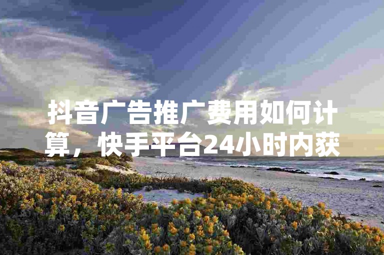 抖音广告推广费用如何计算，快手平台24小时内获得100赞服务 - 赠送1万个快手粉丝 - 使用dy自助下单系统。