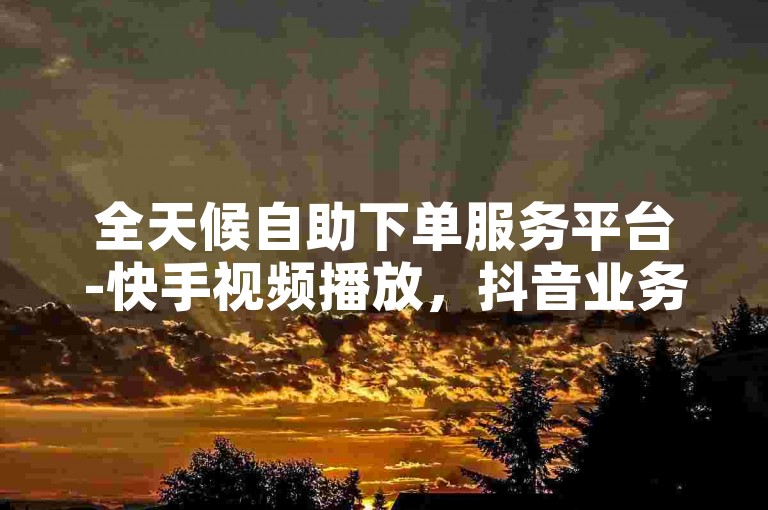 全天候自助下单服务平台-快手视频播放，抖音业务优惠订购平台。