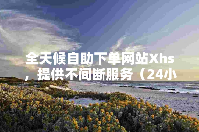 全天候自助下单网站Xhs，提供不间断服务（24小时自助下单平台Xhs的全新命名建议）