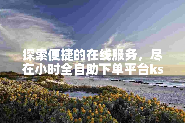 探索便捷的在线服务，尽在小时全自助下单平台ks——您的抖音业务增长首选网站，享受全网最实惠的价格。