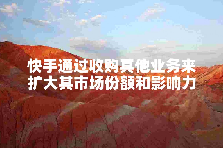 快手通过收购其他业务来扩大其市场份额和影响力。