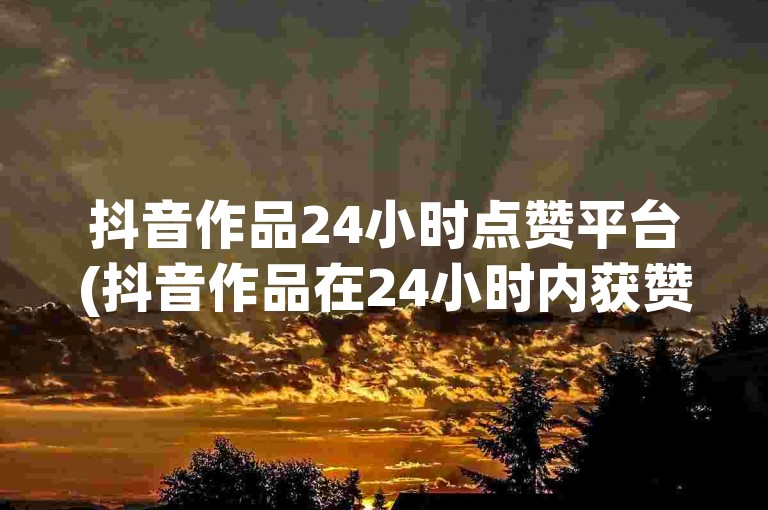 抖音作品24小时点赞平台(抖音作品在24小时内获赞数量创新高，引发广泛讨论)