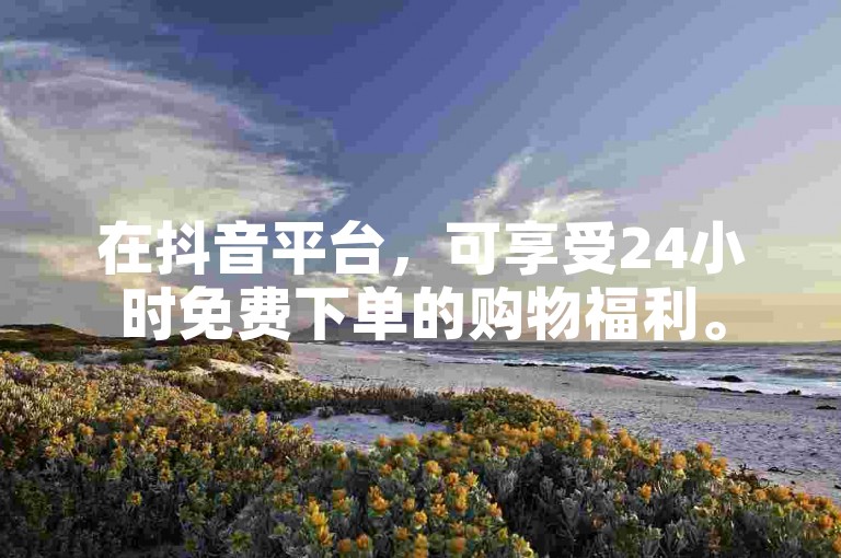 在抖音平台，可享受24小时免费下单的购物福利。