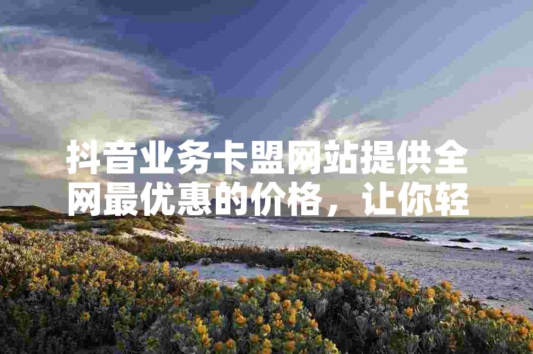 抖音业务卡盟网站提供全网最优惠的价格，让你轻松自助下单。