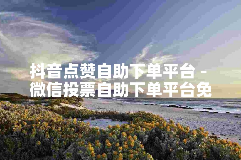 抖音点赞自助下单平台 - 微信投票自助下单平台免费