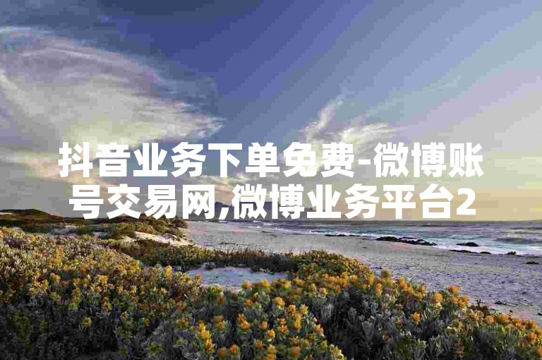 抖音业务下单免费-微博账号交易网,微博业务平台24小时