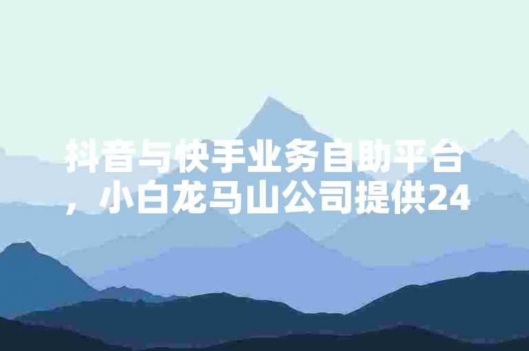 抖音与快手业务自助平台，小白龙马山公司提供24小时服务，0.01元起助力买热度。