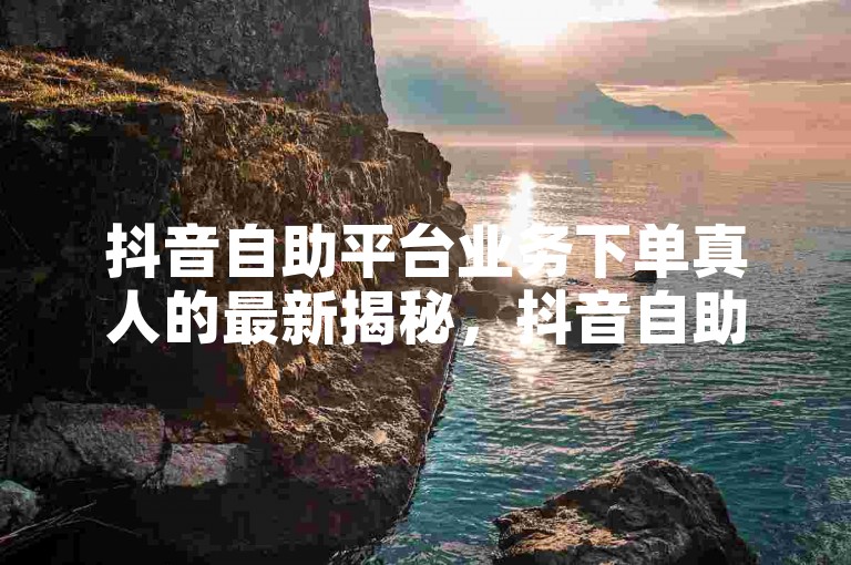 抖音自助平台业务下单真人的最新揭秘，抖音自助平台上线真人下单服务！2024必学