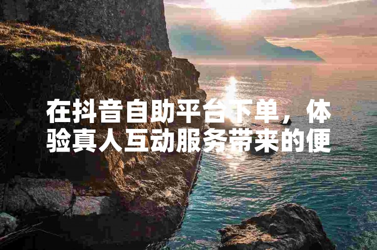 在抖音自助平台下单，体验真人互动服务带来的便捷。