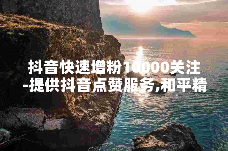 抖音快速增粉10000关注-提供抖音点赞服务,和平精英战绩提升。