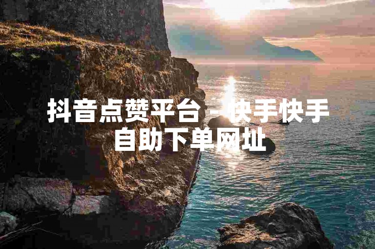 抖音点赞平台 - 快手快手自助下单网址