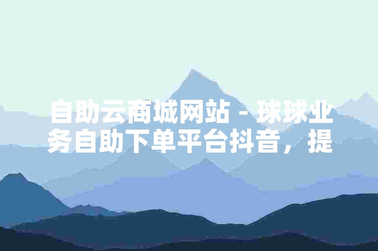 自助云商城网站 - 球球业务自助下单平台抖音，提供便捷的在线服务体验。