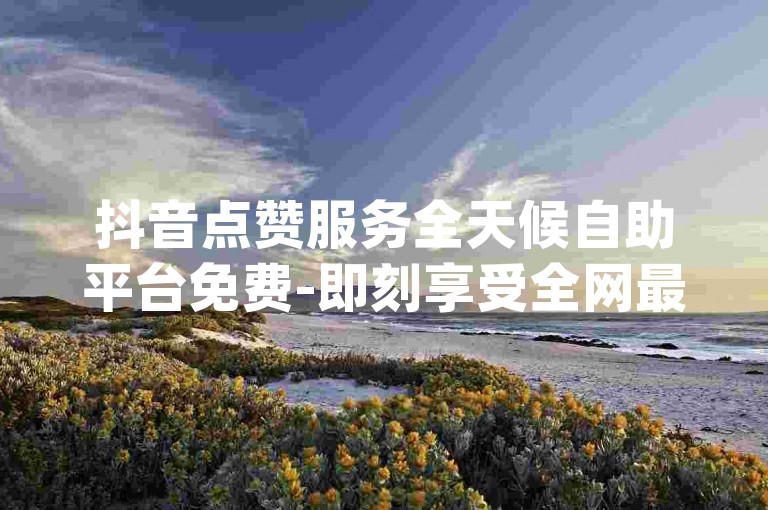 抖音点赞服务全天候自助平台免费-即刻享受全网最惠价dy,极低价微信业务自助下单