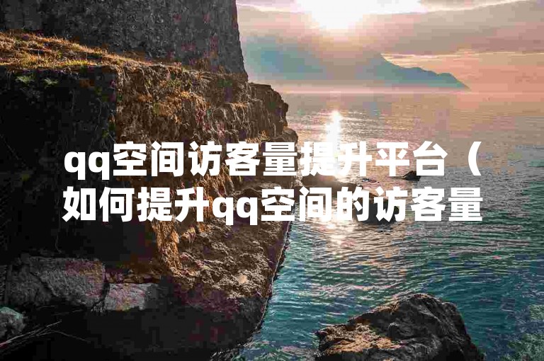 qq空间访客量提升平台（如何提升qq空间的访客量）。