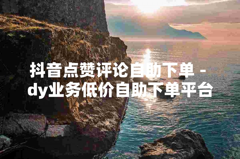 抖音点赞评论自助下单 - dy业务低价自助下单平台晨男